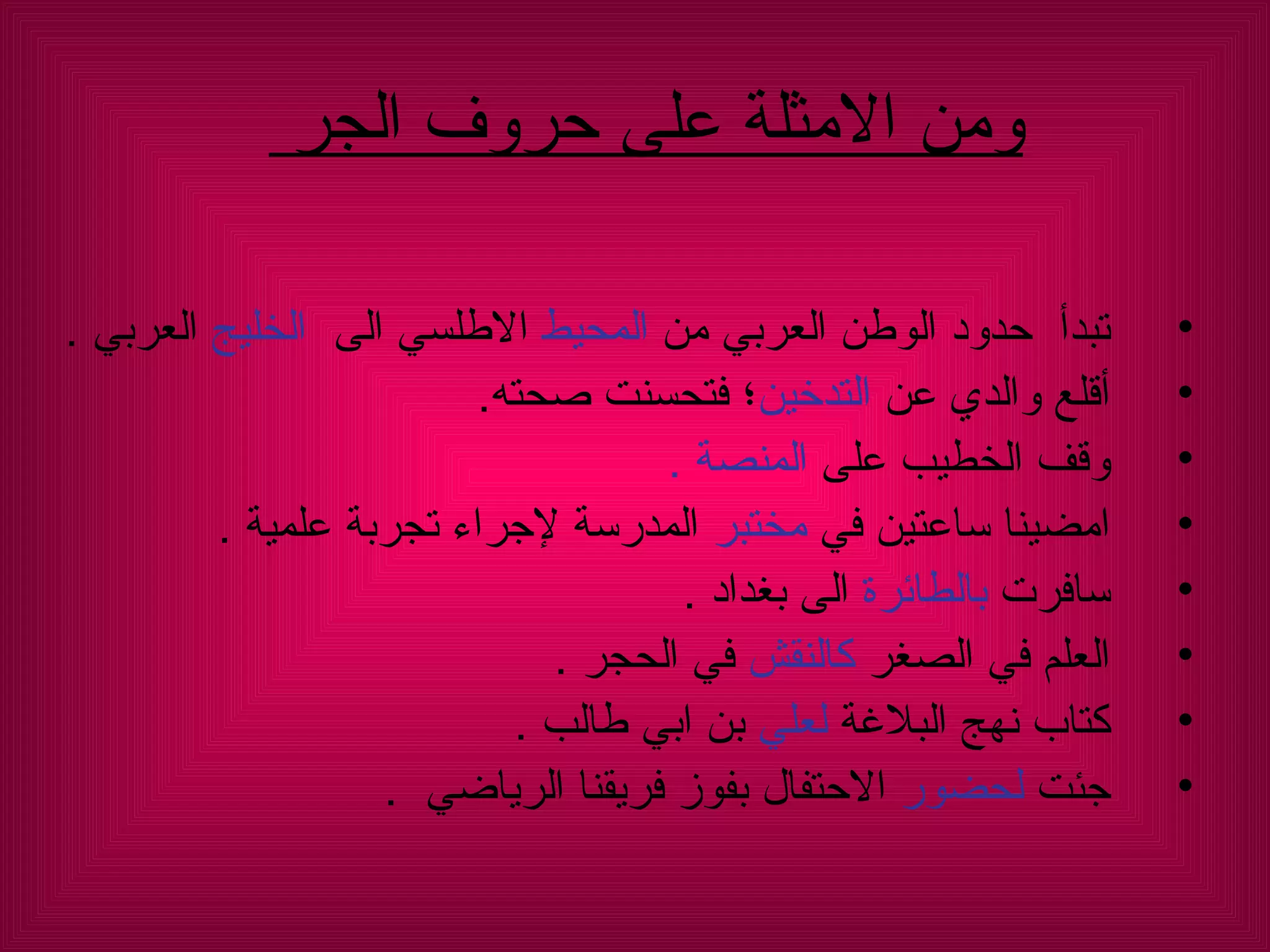 تبدأ  حدود الوطن العربي من  المحيط  الاطلسي الى  الخليج  العربي  . أقلع والدي عن  التدخين ؛ فتحسنت صحته .  وقف الخطيب على  المنصة  .  امضينا ساعتين في  مختبر  المدرسة لإجراء تجربة علمية  .  سافرت  بالطائرة  الى بغداد  .  العلم في الصغر  كالنقش  في الحجر  .  كتاب نهج البلاغة  لعلي  بن ابي طالب  .  جئت  لحضور  الاحتفال بفوز فريقنا الرياضي  .  ومن الامثلة على حروف الجر  