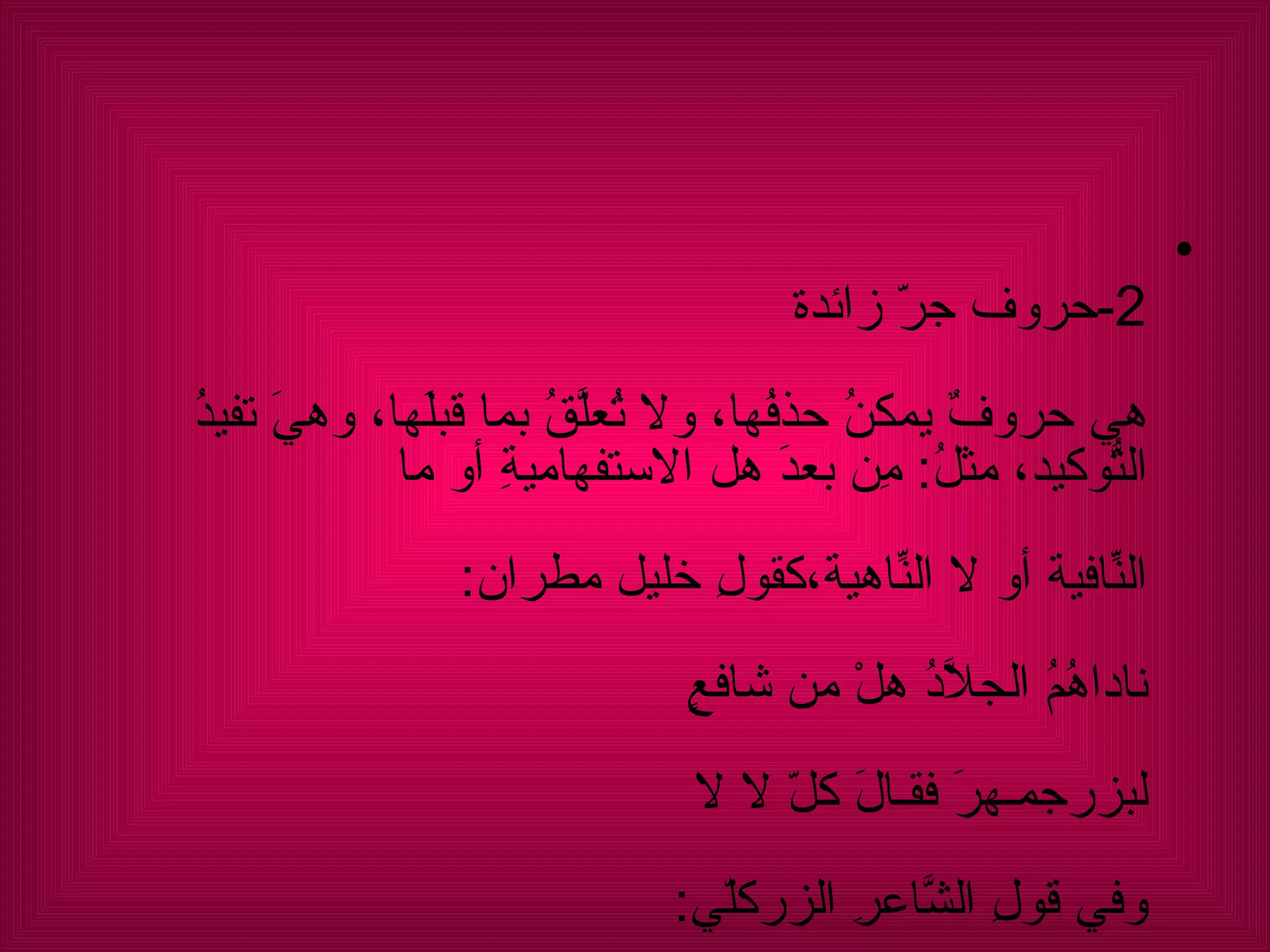2- حروف جرّ زائدة هي حروفٌ يمكنُ حذفُها، ولا تُعلَّقُ بما قبلَها، وهيَ تفيدُ التّوكيدُ، مثلُ :  مِن بعدَ هل الاستفهاميةِ أو ما  النّافيةِ أو لا النّاهيةِ،كقولِ خليل مطران : ناداهُمُ الجلاَّدُ هلْ من شافعٍ  لبزرجمـهرَ فقـالَ كلّ لا لا وفي قولِ الشَّاعرِ الزركلّي :  زحفَتْ تذودُ عن الدِّيارِ وما لها  من قوّةٍ فعجبْتُ كيف تذودُ أو :  لا تهملَنّ من شيءٍ قد يفيدُك . والباء : الّتي تُزادُ في خبرِ ليس،  (  أليسَ اللهُ بأحكمِ الحاكمينَ؟ ).  وما العاملة عملها، (  وما ربُّكَ بظلاّمٍ للعبيدِ ).  وفي فاعلِ كفى،  ( وكفَى باللهِ نصيراً ).  وفـاعل صيـغةِ المبالغةِ  (  أَفْعِلْ بـِ )  أَكْرِمْ بحبلٍ غدا للعربِ رابطةً ) . 