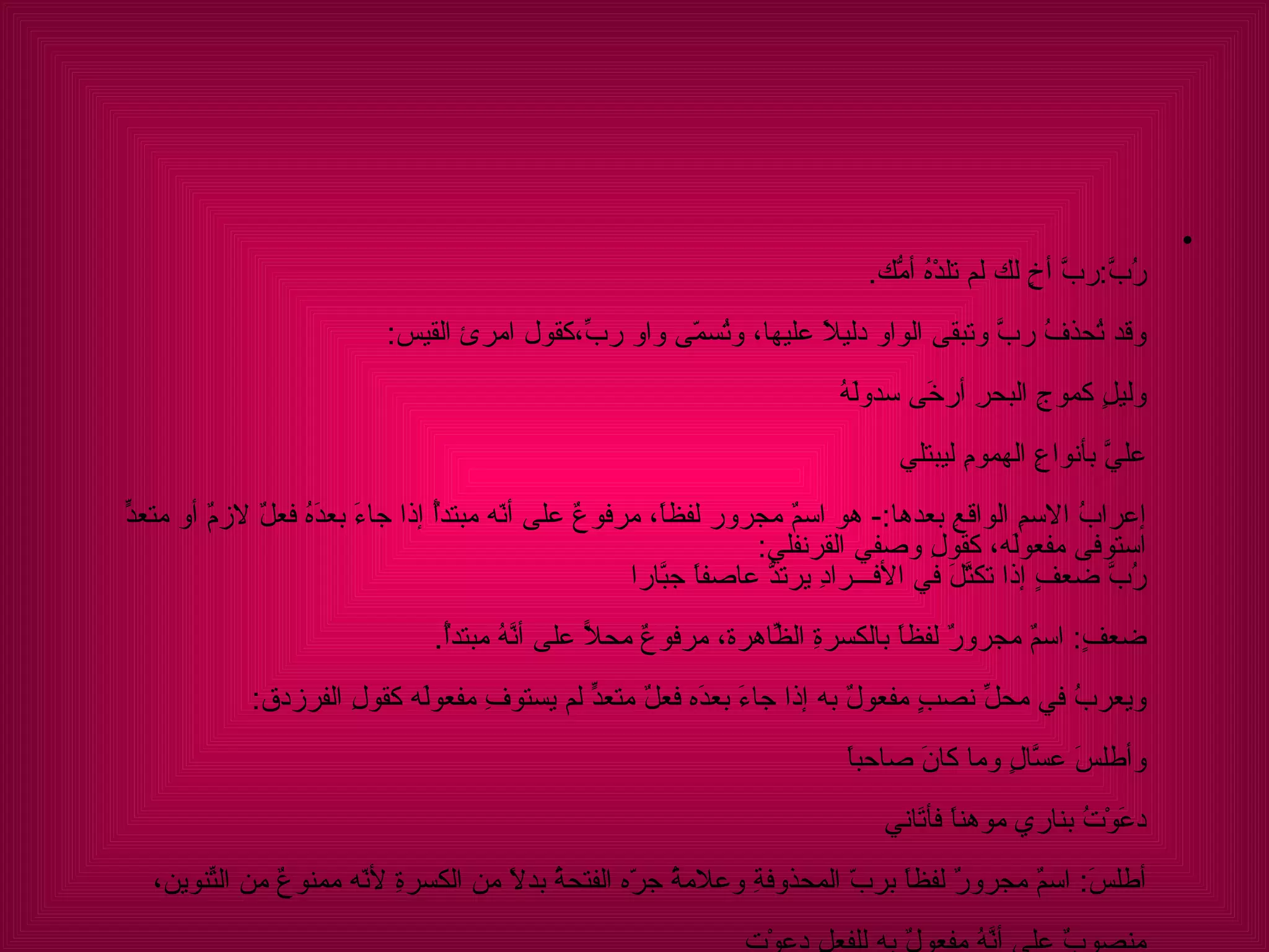 رُبَّ : ربَّ أخٍ لك لم تلدْهُ أمُّك . وقد تُحذفُ ربَّ وتبقى الواو دليلاً عليها، وتُسمّى واو ربّ،كقولِ امرئ القيس : وليلٍ كموجِ البحرِ أرخَى سدولَهُ  عليَّ بأنواعِ الهمومِ ليبتلي إعرابُ الاسمِ الواقعِ بعدها :-  هو اسمٌ مجرور لفظاً، مرفوعٌ على أنّه مبتدأٌ إذا جاءَ بعدَهُ فعلٌ لازمٌ أو متعدٍّ استوفى مفعولَه، كقولِ وصفي القرنفلي : رُبَّ ضعفٍ إذا تكتَّلَ في الأفـــرادِ يرتدُّ عاصفاً جبَّارا ضعفٍ :  اسمٌ مجرورٌ لفظاً بالكسرةِ الظّاهرةِ، مرفوعٌ محلاًّ على أنَّهُ مبتدأٌ . ويعربُ في محلِّ نصبٍِ مفعولٌ به إذا جاءَ بعدَه فعلٌ متعدٍّ لم يستوفِ مفعولَه كقولِ الفرزدق :  وأطلسَ عسَّالٍ وما كانَ صاحباً  دعَوْتُ بناري موهناً فأتَاني أطلسَ :  اسمٌ مجرورٌ لفظاً بربّ المحذوفةِ وعلامةُ جرّه الفتحةُ بدلاً من الكسرةِ لأنّه ممنوعٌ من التّنوينِ،  منصوبٌ على أنَّهُ مفعولٌ به للفعلِ دعوْت 