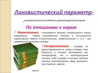 Лингвистический параметр-  лингвистические аспекты изучения русского языка По отношению к норме Нормативные  - описывается лексика литературного языка, определены  нормы употребления лексики и используются нормативные пометы (стилистические, запретительные и т.п.) - все современные толковые словари. Ненормативные  - словари, не ориентированные на норму (словари типа thezaurus, в которых описывается как литературная, так и нелитературная лексика, либо словари, в которых описана лексика нелитературных сфер: диалекты, просторечие,  жаргон.  