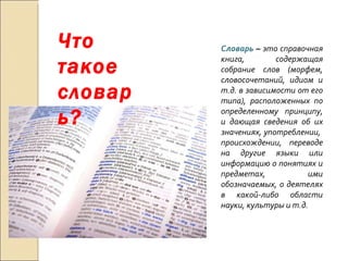 Что такое словарь? Словарь  –  это справочная книга, содержащая собрание слов (морфем, словосочетаний, идиом и т.д. в зависимости от его типа), расположенных по определенному принципу, и дающая сведения об их значениях, употреблении,  происхождении, переводе на другие языки или информацию о понятиях и предметах, ими обозначаемых, о деятелях в какой-либо области науки, культуры и т.д. 
