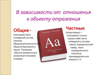 В зависимости от  отношения к объекту отражения Общие   -  описывают весь словарный состав, лексику общенационального или общелитературного языка. Таковыми обычно являются все указанные толковые словари. Частные  (отраслевые) –  описывают только  какую-либо часть словарного состава  языка: определенный говор,  язык  определенного  писателя,  произведения или  жанра и т.п. 