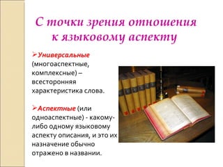 С точки зрения отношения к языковому аспекту  Универсальные  (многоаспектные, комплексные) –всесторонняя характеристика слова. Аспектные  (или одноаспектные) - какому-либо одному языковому аспекту описания, и это их назначение обычно отражено в названии. 