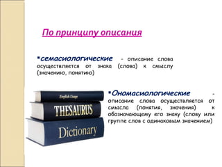 По принципу описания семасиологические   - описание слова осуществляется от знака (слова) к смыслу (значению, понятию) Ономасиологические  - описание слова осуществляется от смысла (понятия, значения)  к обозначающему его знаку (слову или группе слов с одинаковым значением)  