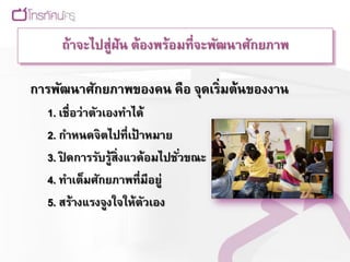 ถ้าจะไปสู่ฝัน ต้องพร้อมที่จะพัฒนาศักยภาพ

การพัฒนาศักยภาพของคน คือ จุดเริ่มต้นของงาน
  1. เชื่อว่าตัวเองทาได้
  2. กาหนดจิตไปที่เป้ าหมาย
  3. ปิดการรับรู้สิ่งแวด้อมไปชัวขณะ
                               ่
  4. ทาเต็มศักยภาพที่มีอยู่
  5. สร้างแรงจูงใจให้ตวเอง
                        ั
 