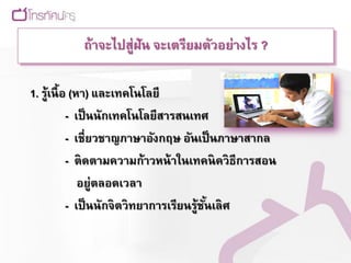 ถ้าจะไปสู่ฝัน จะเตรียมตัวอย่างไร ?

1. รู้เนื้ อ (หา) และเทคโนโลยี
            - เป็ นนักเทคโนโลยีสารสนเทศ
            - เชี่ยวชาญภาษาอังกฤษ อันเป็ นภาษาสากล
            - ติดตามความก้าวหน้ าในเทคนิควิธีการสอน
               อยู่ตลอดเวลา
            - เป็ นนักจิตวิทยาการเรียนรู้ชนเลิศ
                                          ั้
 