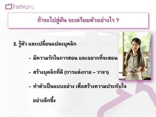 ถ้าจะไปสู่ฝัน จะเตรียมตัวอย่างไร ?


2. รู้ตว และเปลี่ยนแปลงบุคลิก
       ั

       - มีความรักในการสอน และอยากที่จะสอน

       - สร้างบุคลิกที่ดี (การแต่ งกาย – วาจา)

       - ทาตัวเป็ นแบบอย่าง เพื่อสร้างความประทับใจ

        อย่างลึกซึ้ง
 