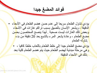 فوائد المضغ جيدا يؤدي تناول الطعام سريعا إلى عدم حسن هضم الطعام في الأمعاء الدقيقة ، ويشعر الإنسان بالضيق بسبب تراكم غازات في الأمعاء وبعض تلك الغازات ليست صحية  .  لهذا ينصح المختصون بحسن مضغ الطعام ، وعادة يشعر المرء بالشبع بعد  20  دقيقة من بدء تناوله الطعام  .  يؤدي مضغ الطعام جيدا إلى خلط الطعام باللعاب خلطا كافيا ، وهي مرحلة مبدئية لهضم الطعام حيث يتم هضم الطعام كلية بعد ذلك في الأمعاء الدقيقة  .   