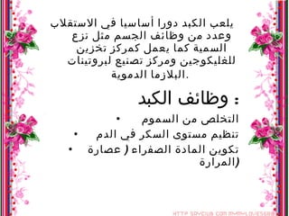 يلعب الكبد دورا أساسيا في الاستقلاب وعدد من وظائف الجسم مثل نزع السمية كما يعمل كمركز تخزين للغليكوجين ومركز تصنيع لبروتينات البلازما الدموية .   وظائف الكبد :  التخلص من السموم  تنظيم مستوى السكر في الدم  تكوين المادة الصفراء  (  عصارة المرارة  ) 