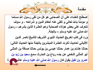 اصطلح   العلماء على أن الصحابى هو كل من لقى رسول الله مسلما  و مؤمنا بالله تعالى و تلقى عنه أحكام الدين و شرائعه ، و سوف  نتعرف على بعض هؤلاء الصحابة  وهم  العشرة  الذين بشرهم  -  رسول  الله صلى الله عليه وسلم – بالجنة . ورد فى  كتب تخريج الحديث النبوي الشريف   للشيخ ناصر الدين الألباني   أحاديث ذكرت العشرة المبشرين بالجنة منها الحديث التالى :  حدثنا هشام بن عمار حدثنا عيسى بن يونس حدثنا صدقة بن المثنى  أبو المثنى النخعي عن جده رياح بن الحارث   سمع  سعيد بن زيد   بن  عمرو   بن نفيل  يقول كان  رسول الله   صلى الله عليه وسلم  عاشر عشرة مقدمة القائمة 