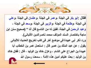 فقال  : أبو بكر  في الجنة  ، و عمر  في الجنة  ، و عثمان  في الجنة  ، و علي   في الجنة  ، و طلحة  في الجنة  ، و الزبير  في الجنة  ، و سعد  في الجنة  ، وعبد   الرحمن   في الجنة ،  فقيل له من التاسع قال أنا  * ( صحيح سنن ابن   ماجة   باختصار السند   المؤلف   محمد  ن اصرالدين الألباني ).   ورد ذكر أبى عبيدة فى موضع آخر فى كتب تخريج الحديث للألبانى  يقول  :  عن عبد الملك بن   عمير قال  :  استعمل عمر بن   الخطاب أبا  عبيدة بن الجراح على الشام ، وعزل خالد بن الوليد ، قال  :  فقال خالد  بن الوليد  :  بعث عليكم أمين هذه الأمة ، سمعت رسول الله القائمة 