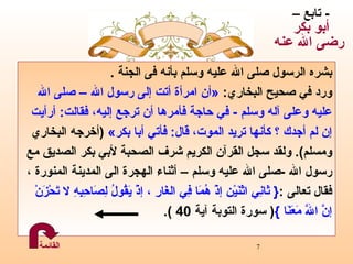 بشره الرسول صلى الله عليه وسلم بأنه فى الجنة  .  ورد  في صحيح البخاري :  « أن امرأة أتت إلى  رسول الله  – صلى الله عليه وعلى آله وسلم  -  في حاجة فأمرها أن ترجع إليه، فقالت :  أرأيت إن لم أجدك ؟ كأنها تريد الموت،   قال :  فأتي أبا بكر »   ( أخرجه البخاري  ومسلم ).  ولقد سجل القرآن الكريم شرف الصحبة لأبي   بكر الصديق مع  رسول الله  - صلى الله عليه وسلم   –   أثناء الهجرة   الى المدينة المنورة  ،   فقال تعالى  : {  ثَانِي اثْنَيْن إذْ هُمَا فِي الغَارِ ، إذْ يَقُولُ لِصَاحِبِهِ لا تَحْزَنْ  إنَّ اللّهَ مَعَنَا   } (  سورة التوبة آية  40 ) . -  تابع –  أبو بكر  رضى الله عنه القائمة 