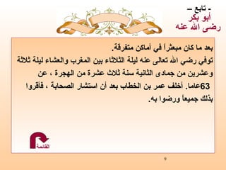 بعد ما   كان مبعثراً في أماكن متفرقة .   توفي رضي الله تعالى عنه ليلة الثلاثاء بين المغرب والعشاء ليلة ثلاثة وعشرين من جمادى الثانية سنة ثلاث عشرة من الهجرة  ،  عن  63 عاما .  أخلف عمر بن الخطاب بعد أن استشار الصحابة ،  فأقروا  بذلك جميعاً ورضوا به . -  تابع –  أبو بكر  رضى الله عنه القائمة 