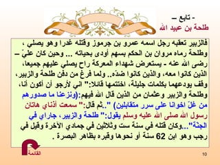 فالزبير تعقبه رجل اسمه عمرو بن جرموز وقتله غدرا وهو يصلي ، وطلحة رماه مروان بن الحكم بسهم أودى بحياته  ...  وحين كان عليّ  –   رضى الله عنه  -  يستعرض شهداء المعركة راح يصلي عليهم جميعا،  الذين كانوا معه، والذين كانوا ضدّه ..   ولما فرغ من دفن طلحة   والزبير،  وقف يودعهما بكلمات جليلة، اختتمها قائلا :"  اني لأرجو أن أكون أنا، وطلحة والزبير وعثمان من الذين قال الله فيهم :( ونزعنا ما صدورهم  من غلّ اخوانا على سرر متقابلين )   ".. ثم قال :"  سمعت أذناي هاتان  رسول الله صلى الله عليه وسلم  يقول :"  طلحة والزبير، جاراي في  الجنّة "... وكان قتله في سنة ست وثلاثين في جمادي الآخرة وقيل في  رجب وهو   ابن  62   سنة أو نحوها وقبره بظاهر البصرة  . تابع – طلحة بن عبيد الله القائمة 