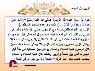 حواريّ رسول الله ؛   َقَالَ  الرسول  صَلَّى اللَّهُ عَلَيْهِ وَسَلَّمَ  ” إِنَّ لِكُلِّ نَبِيٍّ حَوَارِيًّا وَحَوَارِيَّ الزُّبَيْرُ “ . (   والحواري هو :  الناصر المخلص ) . . الزبير بن العوام يلتقي نسبه مع الرسول  - صلى الله عليه وسلم -   في  قصي بن كلاب كما أن أمه صفية عمة رسول الله  صلى الله عليه وسلم  ،   وزوجته أسماء بنت أبي بكر ذات النطاقين  . لا  يجيء ذكر طلحة  إ لا  ويذكر الزبير معه .. ولا يجيء ذكر الزبير  إ لا ويذكر طلحة معه .. فحين  كان الرسول عليه الصلاة والسلام يؤاخي بين أصحابه في مكة قبل  الهجرة، آخى بين طلحة والزبير . وطالما كان عليه  الصلاة و  السلام  يتحدث عنهما   معا ..  مثل قوله :"  طلحة والزبير جاراي في الجنة ". الزبير بن   العوام القائمة 