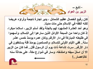 كان رفيع الخصال عظيم الشمائل ، يدير تجارة ناجحة وثراؤه عريضا  لكنه أنفقه في الإسلام حتى مات مدينا .  وهو  أحد العشرة المشهود لهم بالجنة ولقد أسلم الزبير، اسلاما مبكرا،  إ ذ كان واحدا من السبعة الأوائل الذين سارعوا  إ لى ال إ سلام، وأسهموا  في طليعته المباركة في دار الأرقم .. وكان عمره يومئذ خمس عشر  سنة ..  ففي الأيام الأولى لل إ سلام، والمسلمون يومئذ قلة يستخفون في دار الأرقم ..  سرت  إ شاعة ذات يوم أن الرسول قتل ..  فما كان من الزبير الا أن استلّ سيفه وامتشقه، وسار في شوارع مكة، على حداثة سنه كال إ عصار ..! تابع –  الزبير بن العوام القائمة 