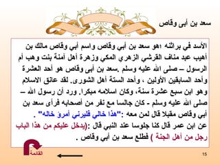 الأسد في براثنه   ؛هو  سعد بن أبي وقاص واسم أبي وقاص مالك بن  أهيب عبد مناف القرشي الزهري المكي  و زهرة أهل آمنة بنت وهب أم  الرسول – صلى الله عليه وسلم   . سعد  بن أبى وقاص هو  أحد العشرة  وأحد السابقين الأولين  ،  وأحد الستة أهل الشورى .  لقد عانق الاسلام  وهو ابن سبع عشرة سنة، وكان اسلامه مبكرا .   ورد أن  رسول الله  –   صلى الله عليه   وسلم   -  كان جالسا مع نفر من أصحابه فرأى سعد بن  أبي وقاص مقبلا قال لمن معه  :" هذا خالي فليرني أمرؤ خاله "  . عن ابن عمر قال كنا جلوسا عند النبي قال  : ( يدخل عليكم من هذا الباب رجل من أهل الجنة  )   فطلع سعد بن أبي وقاص  . سعد  بن أبى وقاص القائمة 