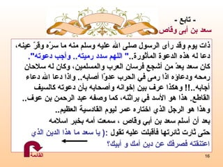 ذات يوم وقد رأى الرسول صلى الله عليه وسلم منه ما سرّه وقرّ عينه،  دعا له هذه الدعوة المأثورة .. "  اللهم سدد رميته ..  وأجب دعوته ". كان سعد يعدّ من أشجع فرسان العرب والمسلمين، وكان له سلاحان  رمحه ودعاؤه   اذا رمى في الحرب عدوّا أصابه ..  واذا دعا الله دعاء  أجابه ..!!  وهكذا عرف بين  إ خوانه وأصحابه بأن دعوته كالسيف  القاطع .  هذا هو الأسد في براثنه، كما وصفه عبد الرحمن بن عوف .. وهذا هو الرجل الذي اختاره عمر ليوم القادسية العظيم .. بعد أن أسلم سعد بن أبي وقّاص ، سمعت أمه بخبر اسلامه  حتى ثارت ثائرتها فأقبلت عليه تقول  :(  يا سعد   ما هذا الدين الذي  اعتنقته فصرفك عن دين أمك و أبيك؟ -  تابع  - سعد  بن أبى وقاص القائمة 