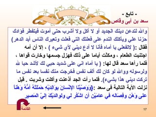 والله لتدعن دينك الجديد أو لا آكل ولا أشرب حتى أموت فيتفطر فؤادك   حزنا علي ويأكلك الندم على فعلتك   التي فعلت وتعيرك الناس أبد الدهر ) فقال  : (  لاتفعلي يا أماه فأنا لا أدع ديني لأي شيء  )   ،  إلا أن أمه  اجتنبت الطعام  ،  ومكثت أياما على ذلك فهزل جسمها وخارت قواها  ،  فلما   رأها سعد قال   لها :   (  يا أماه   اني على   شديد حبي لك لأشد حبا لله  ولرسوله ووالله لو كان لك ألف نفس   فخرجت منك نفسا بعد نفس ما  تركت ديني هذا بشيء ) .   فلما رأت الجد أذعنت وأكلت وشربت   .  قيل  نزلت الآية التالية فى سعد   : { وَوَصّيْنَا الإنْسانَ بِوَالِدَيْهِ حَمَلَتْهُ أمُّهُ وَهْناً   على وَهْن وفِصَاله   في عامَيْن أن اشْكُر   لي ولوالدَيْكَ إليّ المَصير   -  تابع  - سعد  بن أبى وقاص القائمة 