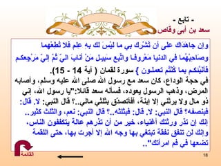 و إ ن   جاهَدَاك على أن تُشْرِك بِي ما ليْسَ لك بِهِ   عِلم فلا تُطِعْهما  وصَاحِبْهُما في الدنيا مَعْروفـا واتّبِع سَبيـل مَنْ أنابَ اليّ ثُمّ إليّ مَرْجِعكـم فَأنَبّئَكـم بما كُنْتُم تعملـون   }   سورة لقمان  (  آية  14 - 15) .   في حجة الوداع، كان  سعد  مع رسول الله صلى الله عليه وسلم، وأصابه المرض، وذهب الرسول يعوده، فس أ له سعد قائلا :" يا رسول الله،  إ ني  ذو مال ولا يرثني  إ لا  إ بنة، أفأتصدّق بثلثي مالي .. ؟   قال النبي :  لا .   قال : فبنصفه؟   قال النبي :  لا .   قال :  فبثلثه .. ؟   قال النبي :  نعم، والثلث كثير ..  إ نك  إ ن تذر ورثتك أغنياء، خير من أن تذرهم عالة يتكففون الناس،  و إ نك لن تنفق نفقة تبتغي بها وجه الله  إ لا   أجرت بها، حتى اللقمة  تضعها في فم امرأتك ".. -  تابع  - سعد  بن أبى وقاص القائمة 