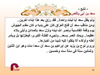 ولم يظل سعد أبا لبنت واحدة ..  فقد رزق بعد هذا أبناء آخرين .. ومن مناقب سعد أن فتح العراق كان على يدي ه  و كان مقدم   الجيوش يوم وقعة القادسية ونصر الله دينه ونزل سعد بالمدائن  و أبلى بلاء  عظيما ..  ويمتد العمر بسع د ..  وتجيء الفتنة الكبرى، فيعتزلها بل ويأمر  أهله وأولاده ألا ينقلوا  إ ليه شيئا من أخبارها ..   وروى نوح بن يزيد عن   إبراهيم بن سعد أن سعدا مات وهو ابن اثنتين وثمانين سنة في سنة ست وخمسين  . -  تابع  - سعد  بن أبى وقاص القائمة 