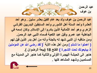 عبد الرحمن بن عوف ولد بعد عام الفيل بعشر سنين  .  وهو  أحد  العشرة وأحد الستة أهل الشورى وأحد السابقين البدريين القرشي  الزهري وهو أحد الثمانية الذين بادروا إلى الإسلام .  وكان  إ سمه في  الجاهلية عبد عمرو وقيل عبد الكعبة فسماه النبي عبد الرحمن .  ومن مناقبه أن النبي شهد له بالجنة وأنه من أهل بدر الذين قيل لهم  (  اعملوا ما شئتم  )   ومن أهل هذه الآية  ْ {  لقد رضي الله عن المؤمنين  إذ يبايعونك تحت الشجرة  }   الفتح  18  ( بيعة الرضوان  ). هاجر الى الحبشة الهجـرة الأولى   والثانية   كما هاجر الى المدينة مع  المسلميـن   وشهـد المشاهد كلها  . عبد الرحمن  بن عوف القائمة 