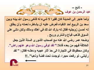 ولما هاجر إلى المدينة كان فقيرا لا شيء له فآخى رسول الله بينه وبين سعد بن الربيع أحد النقباء فعرض عليه أن يشاطره نعمته وأن يطلق  له أحسن زوجتيه فقال له بارك الله لك في أهلك ومالك ولكن دلني على السوق فذهب فباع واشترى وربح  .  وضعه  عمر رضي الله عنه مع   أصحاب الشورى الستة الذين جعل  الخلافة فيهم من بعده قائلا :"  لقد توفي رسول الله وهو عنهم راض ". وكان محظوظا في التجارة الى حدّ أثار عجبه ودهشه فقال : "  لقد  رأيتني، لو رفعت حجرا، لوجدت تحت فضة وذهبا "..!! -  تابع – عبد الرحمن بن عوف القائمة 