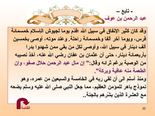 و قد كان   كثير الإنفاق في سبيل الله   ؛ قدّم يوما لجيوش ال إ سلام خمسمائة  فرس، ويوما آخر  أ لفا   وخمسمائة   راحلة .   وعند موته، أوصى بخمس ي ن  ألف دينار في سبيل الله، وأ و صى لكل من بقي ممن شهدوا بدرا  بأربعمائة دينار، حتى  أ ن عثمان   بن عفان   رضي   الله عنه، أخذ نصيبه  من الوصية برغم ثرائه وقال :"  إ ن مال   عبد   الرحمن حلال صفو، و إ ن الطعمة منه عافية وبركة ". ومنذ أسلم الى أن لقي ربه في الخامسة والسبعين من عمره، وهو   نموذج باهر للمؤمن العظيم، مما جعل النبي صلى الله عليه وسلم يضعه مع العشرة الذين بشّرهم بالجنة ..  -  تابع – عبد الرحمن بن عوف القائمة 