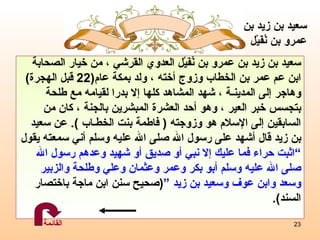 سعيد بن زيد بن عمرو بن نُفَيْل العدوي القرشي ، من خيار الصحابة ابن عم عمر بن الخطاب وزوج أخته ، ولد بمكة عام (22  قبل الهجرة )  وهاجر إلى المدينـة ، شهد المشاهد كلها إلا بدرا لقيامه مع طلحة  بتجسس خبر العير ، وهو أحد العشرة المبشرين بالجنة ، كان من  السابقين إلى الإسلام هو وزوجته  (  فاطمة بنت الخطـاب  ).  ع ن سعيد  بن زيد قال أشهد على رسول الله صلى الله عليه وسلم أني سمعته يقول  ” اثبت حراء فما عليك إلا نبي أو صديق أو شهيد وعدهم رسول الله  صلى الله عليه وسلم أبو بكر وعمر وعثمان وعلي وطلحة والزبير  وسعد وابن عوف وسعيد بن زيد  “ ( صحيح سنن ابن ماجة باختصار   السند ) . سعيد بن زيد بن عمرو   بن نُفَيْل القائمة 