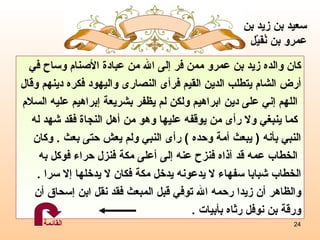 ك ان والده زيد بن عمرو ممن فر إلى الله من عبادة الأصنام وساح في أرض الشام يتطلب الدين القيم فرأى النصارى واليهود فكره دينهم وقال اللهم إني على دين ابراهيم ولكن لم يظفر بشريعة إبراهيم عليه السلام كما ينبغي ولا رأى من يوقفه عليها وهو من أهل النجاة فقد شهد له  النبي بأنه  (  يبعث أمة وحده  )  رأى النبي ولم يعش حتى بعث  .  وكان الخطاب عمه قد آذاه فنزح عنه إلى أعلى مكة فنزل حراء فوكل به  الخطاب شبابا سفهاء لا يدعونه يدخل مكة فكان لا يدخلها إلا سرا  . والظاهر أن زيدا رحمه الله توفي قبل المبعث فقد نقل ابن إسحاق أن  ورقة بن نوفل رثاه بأبيات  . سعيد بن زيد بن عمرو   بن نُفَيْل القائمة 