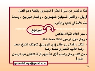 ه ذا ما تيسر من سيرة العشرة  المبشرين بالجنة  وهم أفضل  قريش  ،  وأفضل السابقين المهاجرين  ،  وأفضل البدريين  ،  وسادة  هذه الأمة في الدنيا والآخرة   . ---------------------------------------------------------- -  سير أعلام النبلاء للذهبى  -  رجال حول الرسول لخالد محمد خالد كتاب  : عثمان بن عفَّان ‏ (‏ ذي النورين‏ )‏‏.  للمؤلف  الشيخ محمد رضا الأديب المصري محمد رضا  -  من كتاب رجال ونساء أنزل الله فيهم قرآناً  للدكتور عبد الرحمن عميرة [email_address] المراجع 