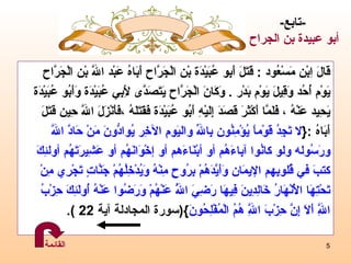 قَالَ اِبْن مَسْعُود  :  قَتَلَ   أَبِ و  عُبَيْدَة بْن الْجَرَّاح أَبَاهُ عَبْد اللَّه بْن الْجَرَّاح  يَوْم أُحُد وَقِيلَ يَوْم بَدْر  .  وَكَانَ الْجَرَّاح يَتَصَدَّى لِأَبِي عُبَيْدَة وَأَبُو عُبَيْدَة يَحِيد عَنْهُ  ،  فَلَمَّا أَكْثَرَ قَصَدَ إِلَيْهِ أَبُو عُبَيْدَة فَقَتَلَهُ  ، فَأَنْزَلَ اللَّه حِين قَتَلَ أَبَاهُ  : { لا تَجِدُ قَوْماً يُؤْمِنُون بِاللّهِ واليَومِ الآخِر يُوادُّونَ مَنْ حَادَّ اللّهَ  ورَسُوله ولو كانُوا آباءَهُم أو أبْنَاءَ هم  أو إخْوَانَهُم أو عَشِيرَتَهُم أولئِكَ  كتبَ في قُلوبِهم الإيمَان وَأَيَّدَهُمْ بِرُوحٍ مِنْهُ وَيُدْخِلُهُمْ جَنَّاتٍ تَجْرِي مِنْ  تَحْتِهَا الْأَنْهَارُ خَالِدِينَ فِيهَا رَضِيَ اللَّهُ عَنْهُمْ وَرَضُوا عَنْهُ أُولَئِكَ حِزْبُ  اللَّهِ أَلَا إِنَّ حِزْبَ اللَّهِ هُمُ الْمُفْلِحُونَ }( سورة المجادلة آية  22 ) . - تابع - أبو عبيدة  بن الجراح   القائمة 