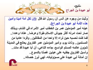 وثبت من وجوه عن أنس أن رسول الله قال   : ( إن لكل أمة أمينا وأمين  هذه الأمة أبو عبيدة بن الجراح ) . عينه أمير المؤمنين عمر بن الخطاب  أمير الأمراء في الشام، و بذلك  ص ا ر تحت امرته أكثر جيوش الاسلام طولا وعرضا ..  عتادا   وعددا .. فما كنت تحسبه حين تراه  إ لا واحدا من المقاتلين ..  وفردا عاديا من  المسلمين ..   وذات يوم، وأمير المؤمنين عمر الفاروق يعالج في المدينة  ش ؤو ن عالمه المسلم الواسع، جاءه الناعي، أن أب ا  عبيدة قد مات .. وأسبل الفاروق جفنيه على عينين غصّتا بالدموع .. إ ن أمانة أبي عبيدة على مسؤولياته، لهي أبرز خصاله ..   - تابع - أبو عبيدة  بن الجراح   القائمة 