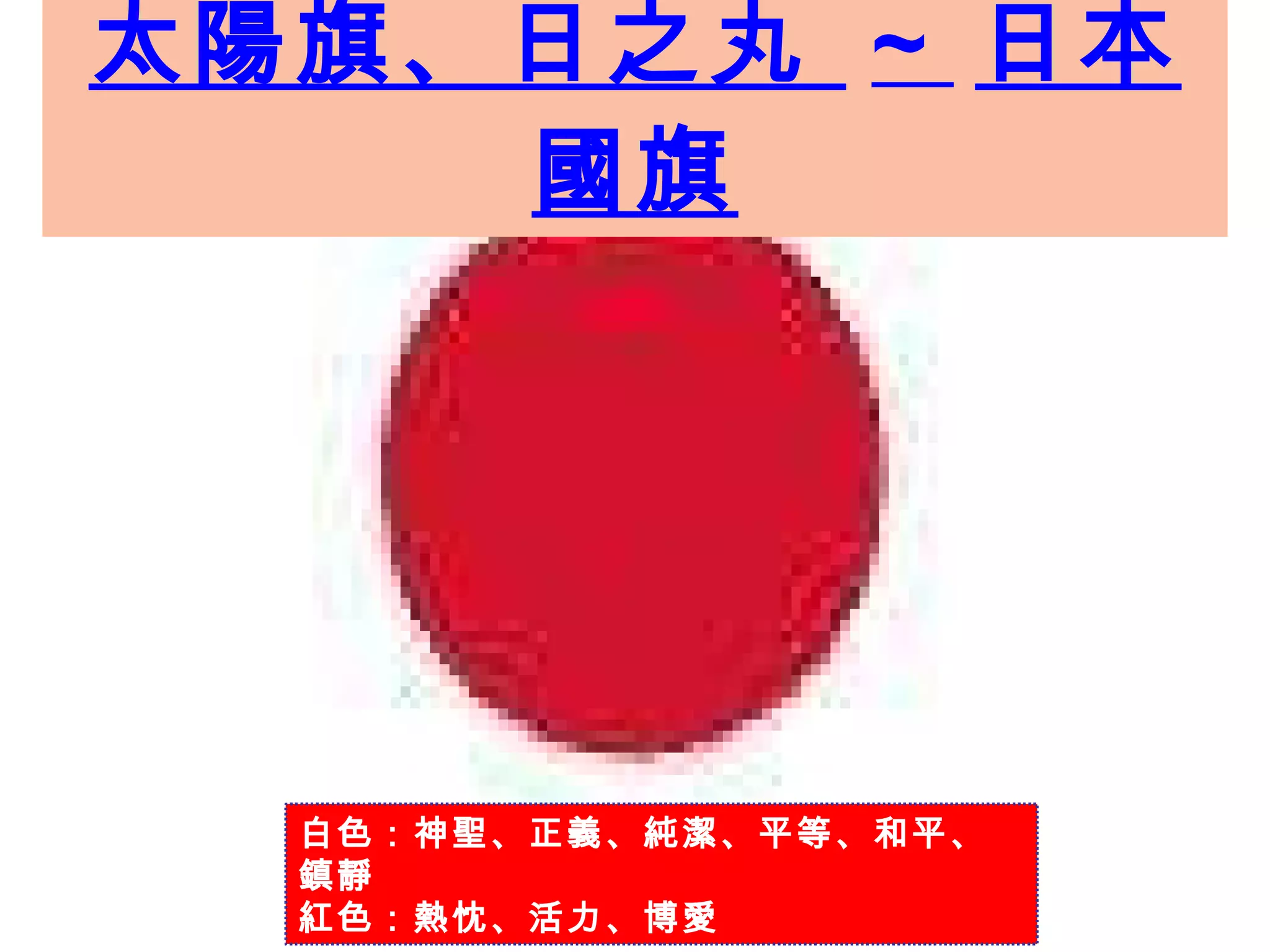 太陽旗、日之丸  ~  日本國旗 白色：神聖、正義、純潔、平等、和平、鎮靜 紅色：熱忱、活力、博愛 