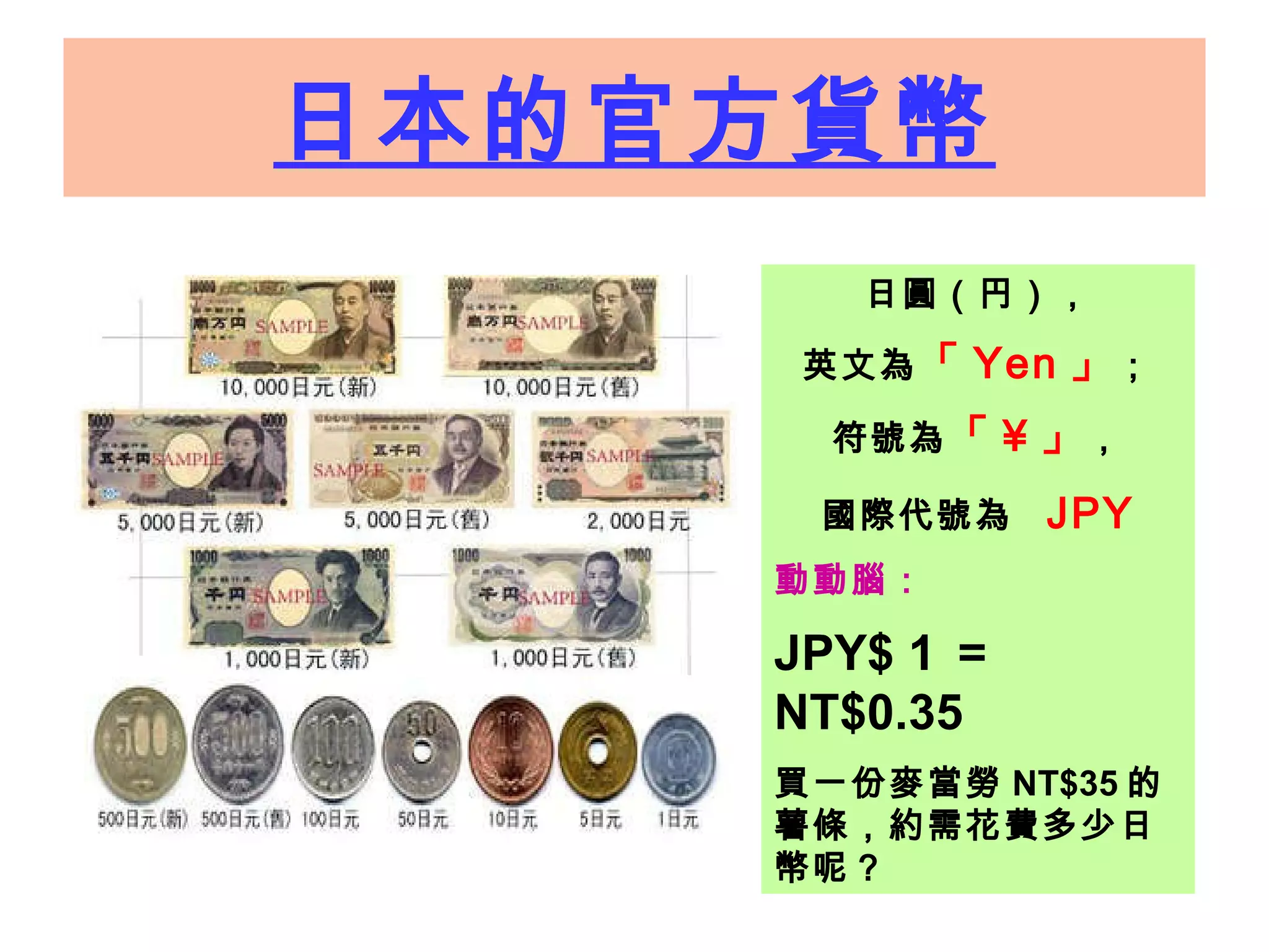 日本的官方貨幣 日圓（円） ， 英 文為 「 Yen 」 ； 符號為 「 ¥ 」 ， 國際 代號為   JPY 動動腦：   JPY$ 1 ＝ NT$0.35   買一份麥當勞 NT$35 的薯條，約需花費多少日幣呢？ 