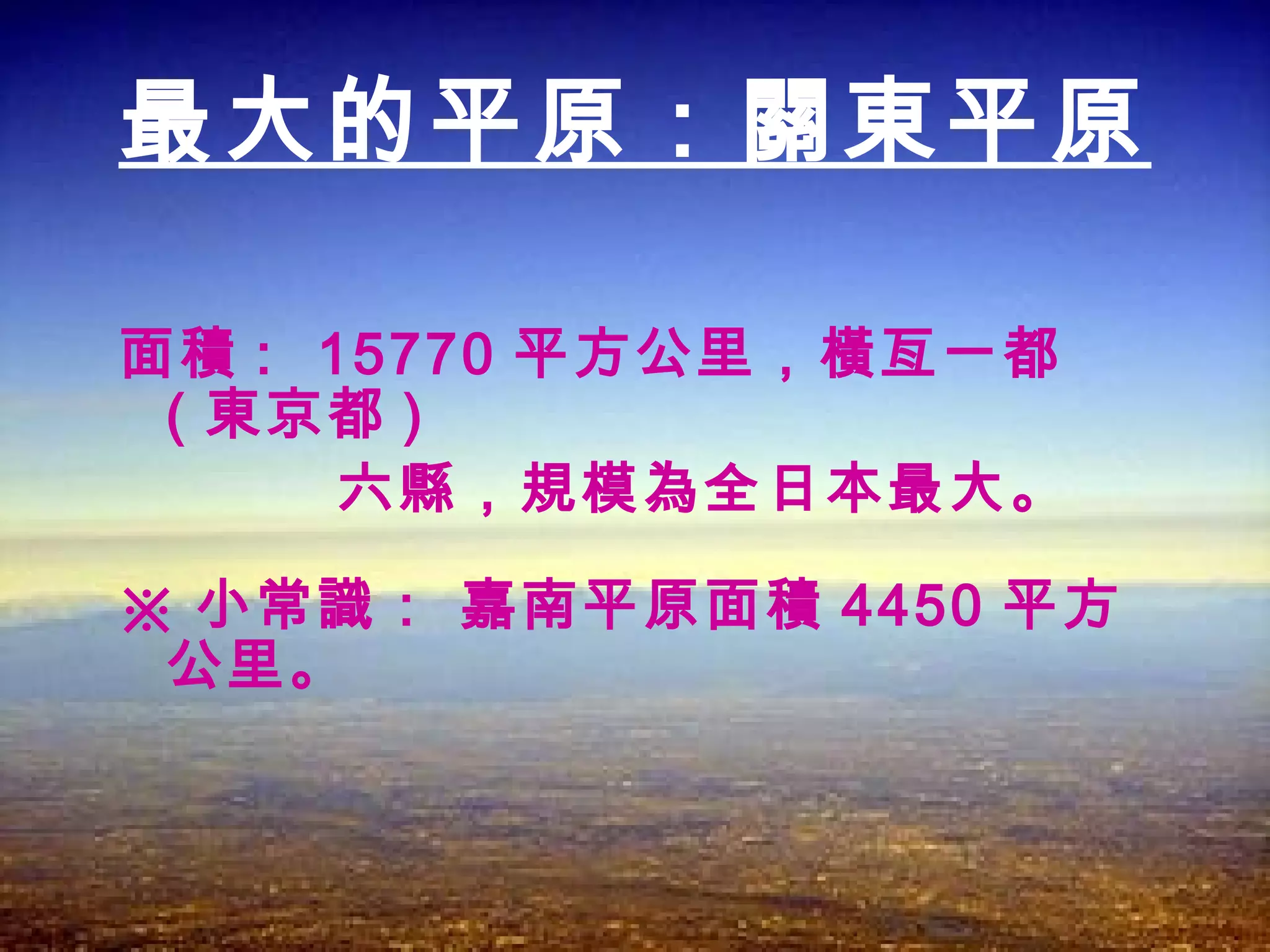 面積 :  15770 平方公里，橫亙一都 ( 東京都 ) 六縣，規模為全日本最大。 ※ 小常識： 嘉南平原面積 4450 平方公里。  最大的平原：關東平原 