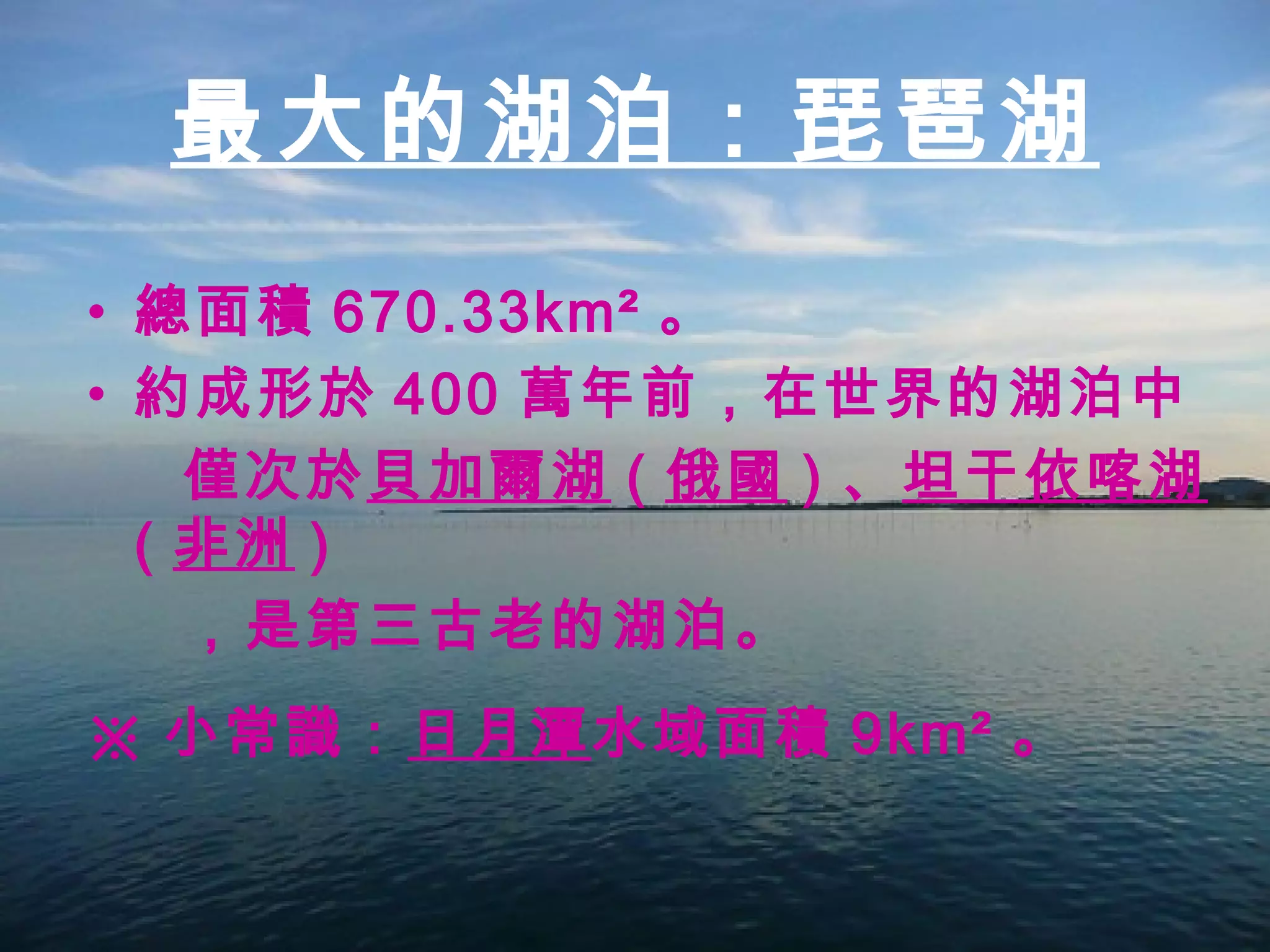 總面積 670.33km² 。 約成形於 400 萬年前，在世界的湖泊中 僅次於 貝加爾湖 ( 俄國 ) 、 坦干依喀湖 ( 非洲 ) ，是第三古老的湖泊。 ※ 小常識： 日月潭 水域面積 9km² 。 最大的湖泊：琵琶湖 