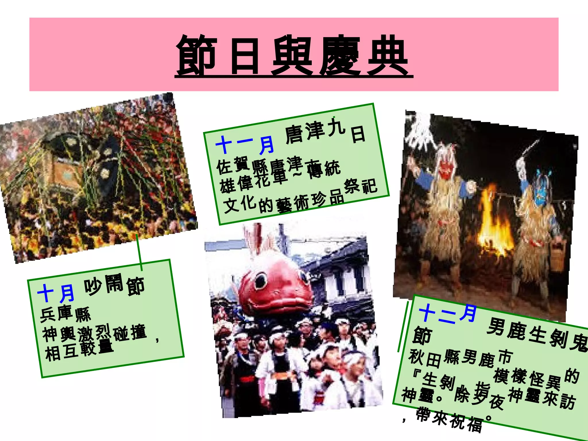 節日與慶典 十月   吵鬧節 兵庫縣 神輿激烈碰撞，相互較量   十一月  唐津九日 佐賀縣唐津市   雄偉花車～傳統祭祀文化的藝術珍品   十二月  男鹿生剝鬼節 秋田縣男鹿市 『生剝』指模樣怪異的神靈。除夕夜神靈來訪，帶來祝福。 
