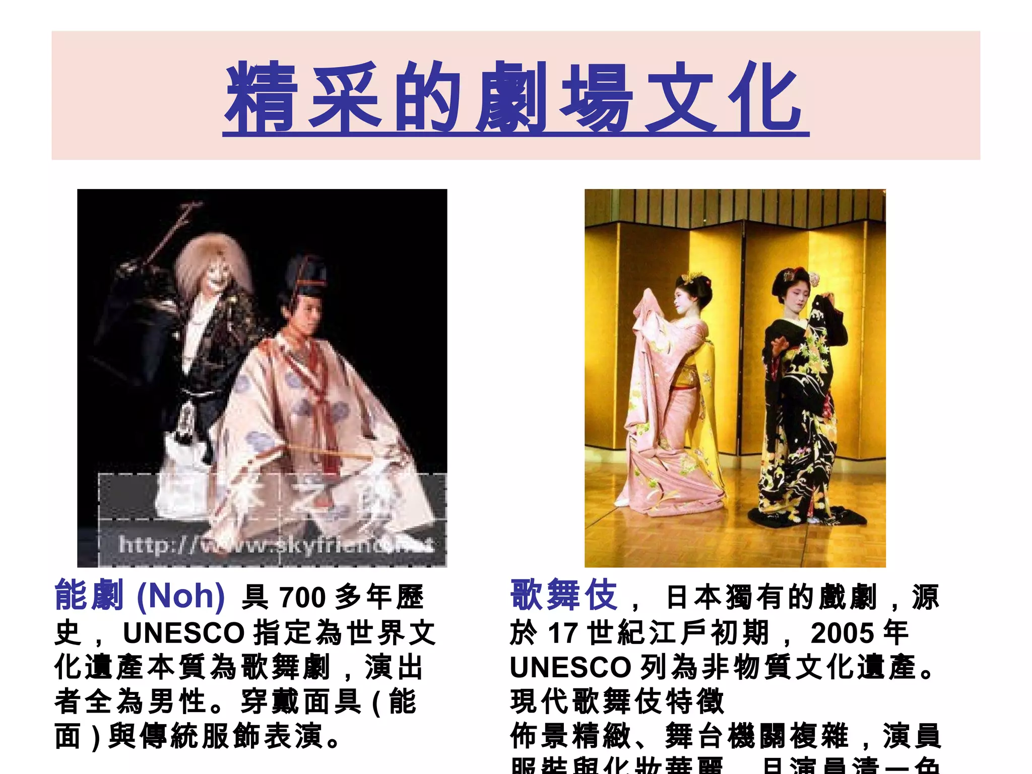 精采的劇場文化 能劇 (Noh)   具 700 多年歷史， UNESCO 指定為世界文化遺產本質為歌 舞劇 ，演出者全為男性。穿戴面具 ( 能面 ) 與傳統服飾表演。 歌舞伎 ， 日本獨有的戲劇，源於 17 世紀江戶初期， 2005 年 UNESCO 列為非物質文化遺產。現代歌舞伎特徵 佈景精緻、舞台機關複雜，演員服裝與化妝華麗，且演員清一色為男性。  