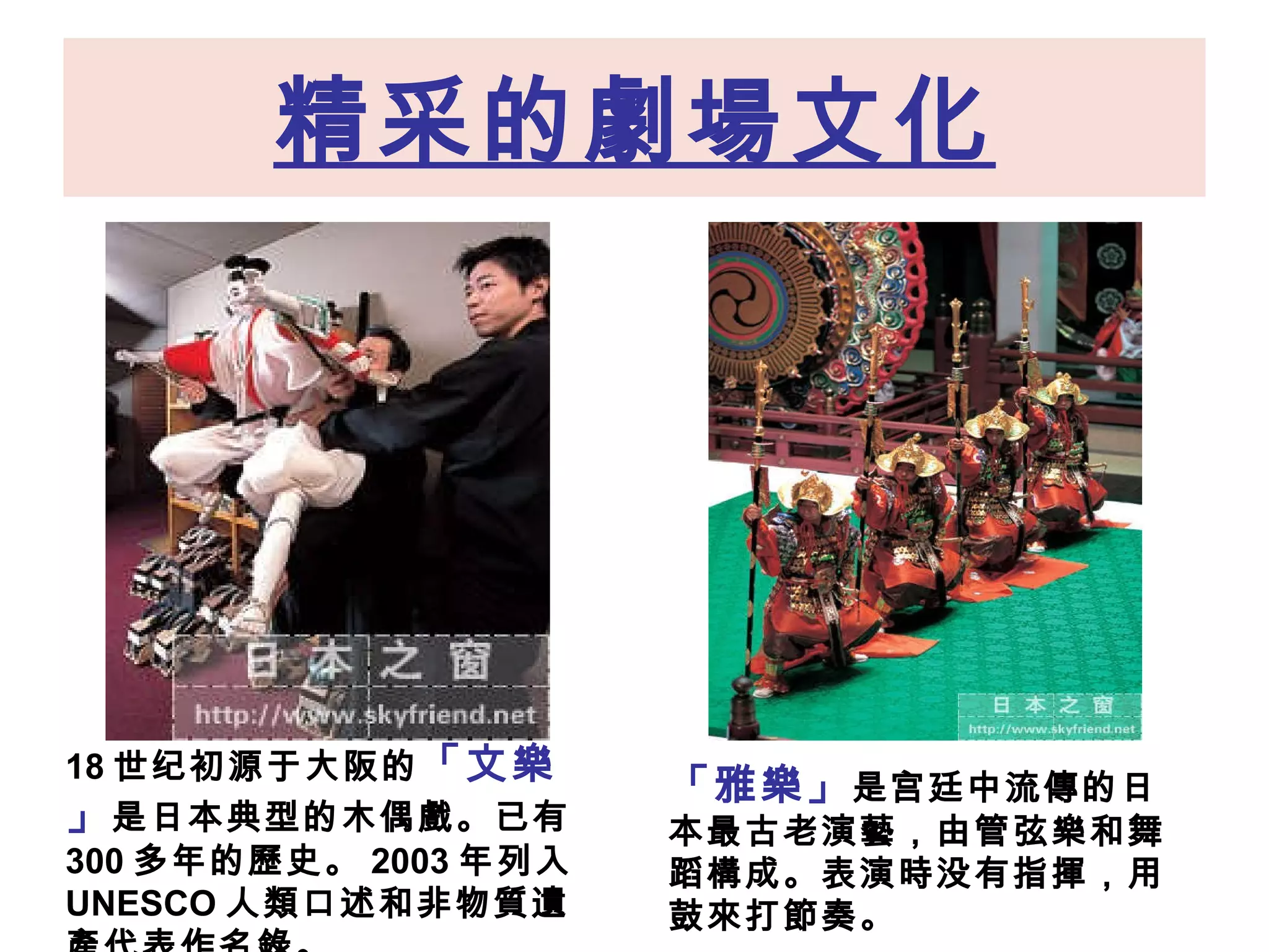 精采的劇場文化 18 世纪初源于大阪的 「文 樂 」 是日本典型的木偶 戲。 已有 300 多年的歷史 。 2003 年列入 UNESCO 人類口述和非物質遺產代表作名錄。 「 雅 樂 」 是宫廷中流 傳 的日本最古老演 藝 ，由管弦 樂 和舞蹈 構 成 。 表演 時 没有指 揮 ，用鼓 來 打 節 奏 。   