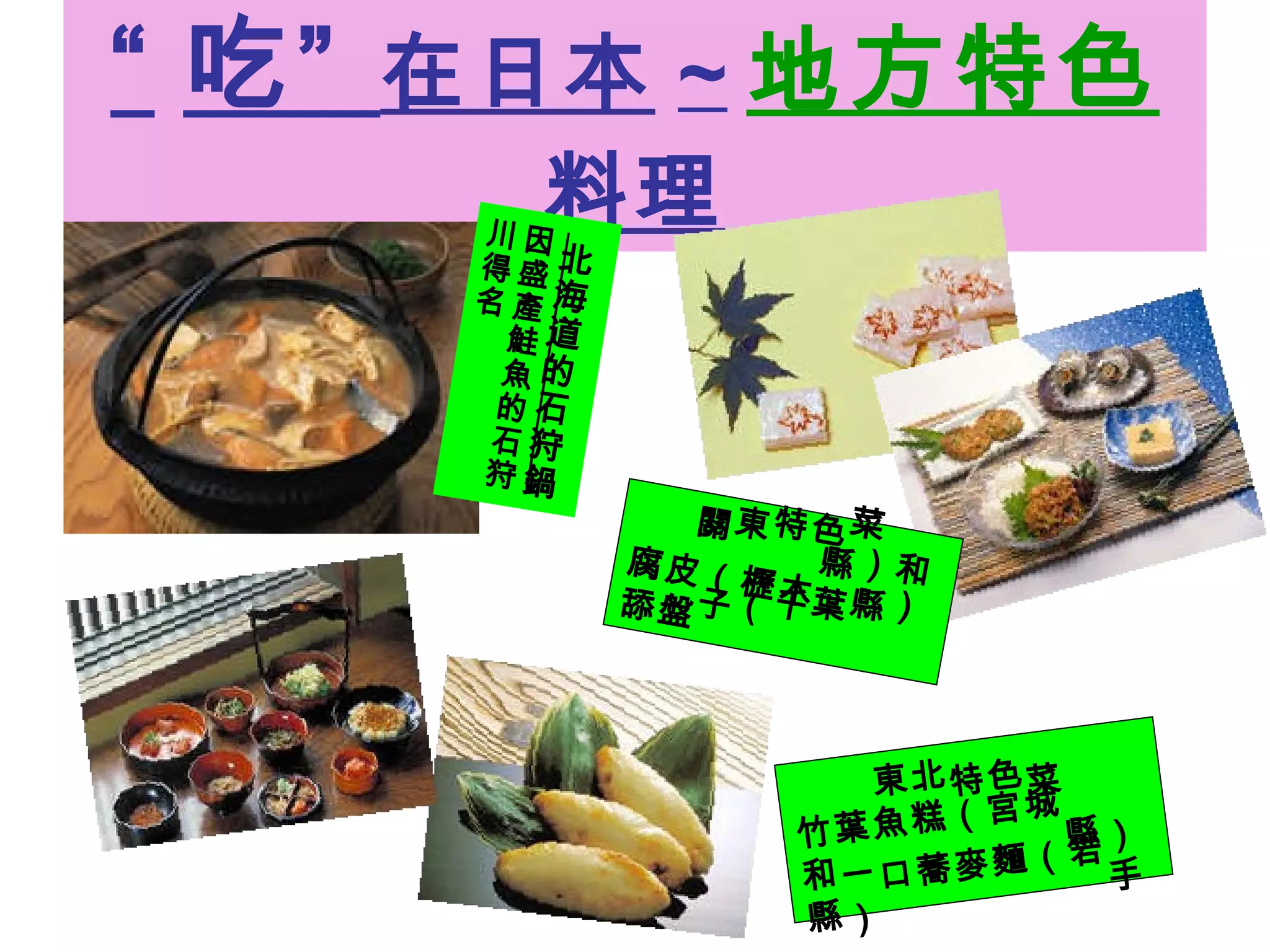 “ 吃”  在日本 ~ 地方特色 料理 北海道的石狩鍋 因盛產鮭魚的石狩川得名 關東特色菜 腐皮（櫪木縣）和舔盤子（千葉縣） 東北特色菜 竹葉魚糕（宮城縣）和一口蕎麥麵（岩手縣） 