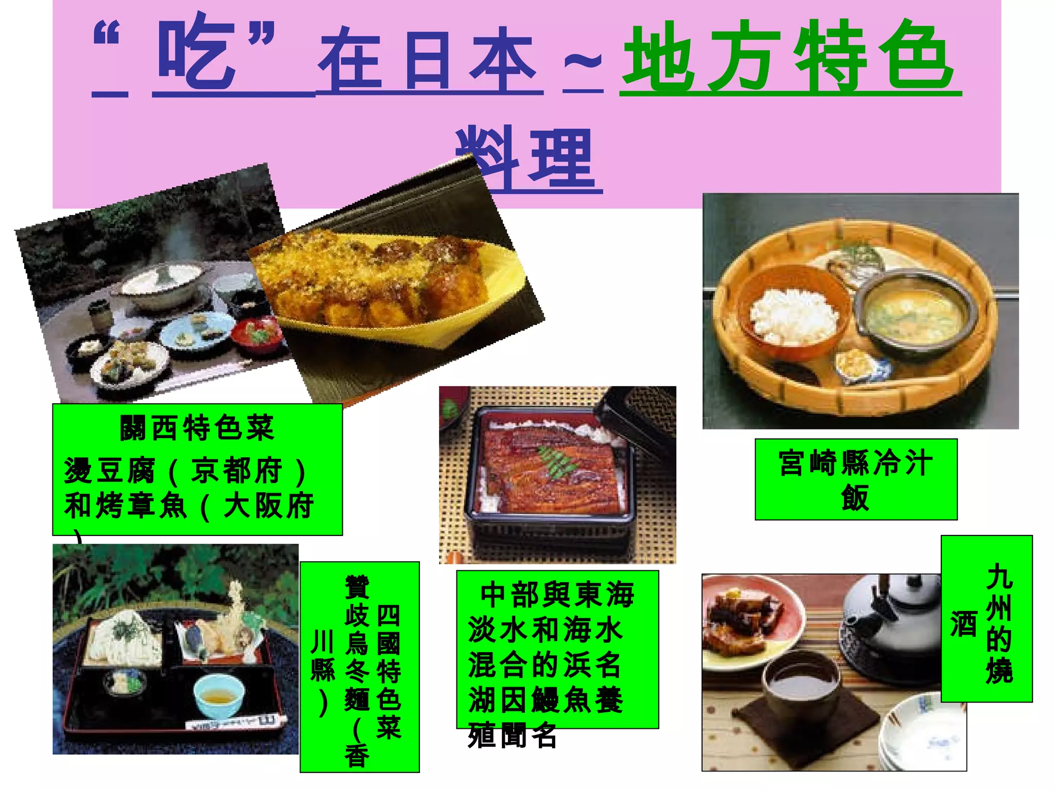 “ 吃”  在日本 ~ 地方特色 料理 關西特色菜 燙豆腐（京都府）和烤章魚（大阪府） 宮崎縣冷汁飯 四國特色菜 贊歧烏冬麵（香川縣 ） 九州的燒酒 中部與東海 淡水和海水混合的浜名湖因鰻魚養殖聞名 
