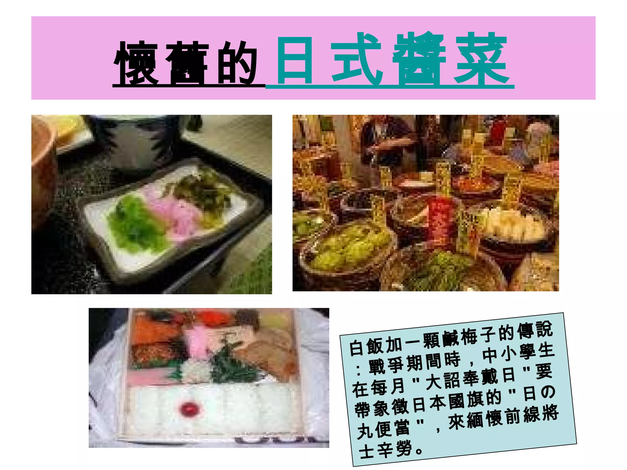 懷舊的 日式醬菜 白飯加一顆鹹梅子的傳說：戰爭期間時，中小學生在每月 " 大詔奉戴日 " 要帶象徵日本國旗的 " 日の丸便當 " ，來緬懷前線將士辛勞。 