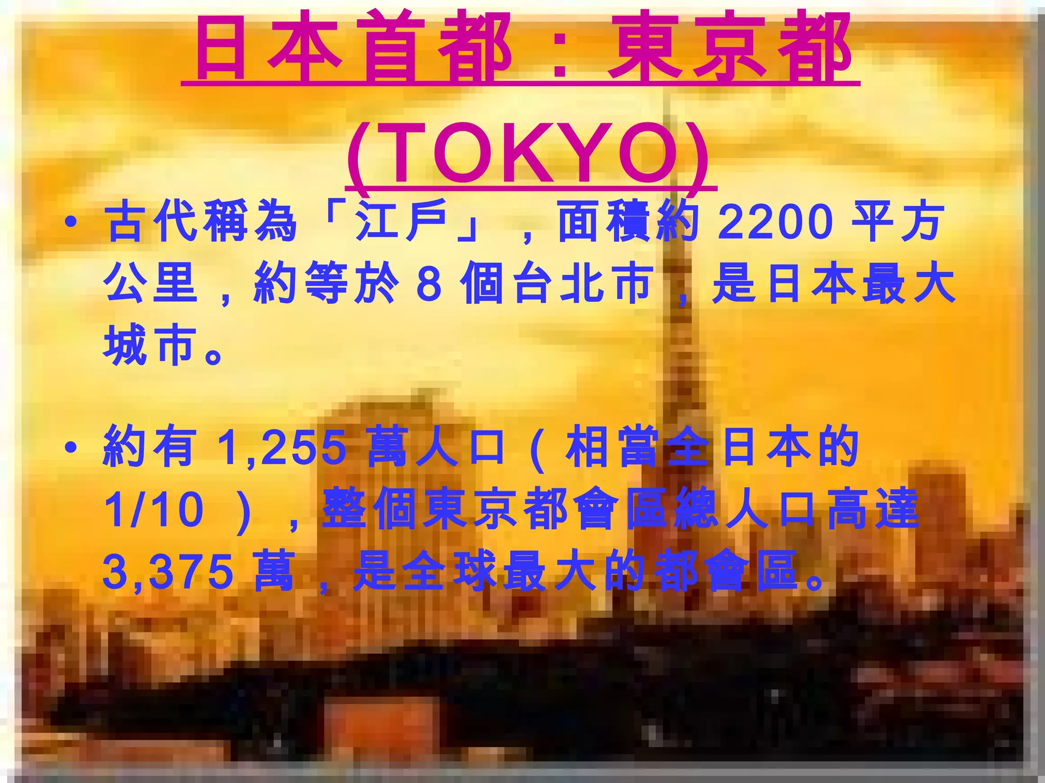 日本首都：東京都 (TOKYO) 古代稱為「江戶」， 面積約 2200 平方公里， 約 等於 8 個台北市 ，是日本最大城市。 約有 1,255 萬人口（相當全日本的 1/10 ），整個東京都會區總人口高達 3,375 萬，是全球最大的都會區。 