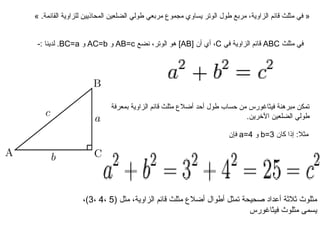 « في مثلث قائم الزاوية، مربع طول الوتر يساوي مجموع مربعي طولي الضلعين المحاذيين للزاوية القائمة. »  في مثلث  ABC   قائم الزاوية في  C ، أي أن  [ AB ]  هو الوتر، نضع  AB = c   و  AC = b   و  BC = a .  لدينا  :- تمكن مبرهنة فيثاغورس من حساب طول أحد أضلاع مثلث قائم الزاوية بمعرفة طولي الضلعين الآخرين .   مثلا :  إذا كان  b = 3   و  a = 4   فإن  مثلوث ثلاثة أعداد صحيحة تمثل أطوال أضلاع مثلث قائم الزاوية، مثل  (5  ، 4  ، 3) ، يسمى مثلوث فيثاغورس  