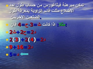 تمكن مبرهنة فيثاغورس من حساب طول احد الاضلاع مثلت قائم الزاوية بمعرفة طول الضلعين الاخريين  . مثلا :   اذا كانت  ث = 3 ، ح = 4  فان  : د 2 = ح 2 + ث 2 د 2 = ( 4 ) 2 + ( 3 ) 2 د 2 = 16 + 9 د =5 