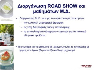 Διοργάνωση  ROAD SHOW  και μαθημάτων Μ.Δ. Διοργάνωση  BUS  tour  για το ευρύ κοινό με αντικείμενο:  την ελληνική μεσογειακή διατροφή τις νέες διατροφικές τάσεις παγκοσμίως τα αποτελέσματα σύγχρονων ερευνών για τα ποιοτικά ελληνικά προϊόντα *  Τα σεμινάρια   και τα μαθήματα θα  διοργανώνονται σε συνεργασία με φορείς που έχουν ήδη αναπτύξει ανάλογο μηχανισμό 