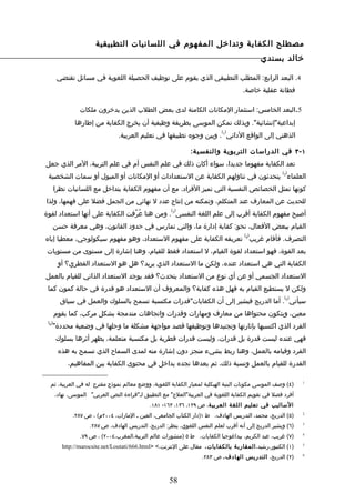 ‫مصطلح الكفاية وتداخل المفهوم في اللسانيات التطبيقية‬
                                                                                            ‫خالد بسندي‬

        ‫4. البعد الرابع: المطلب التطبيقي الذي يقوم على توظيف الحصيلة اللغوية في مسائل تقتضي‬
                                                                                    ‫فطانة عقلية خاصة.‬

                 ‫5.البعد الخامس: استثمار المكانات الكامنة لدى بعض الطلب الذين يدخرون ملكات‬
               ‫إبداعية"إنشائية". وبذلك تمكن الموسى بطريقة وظيفية أن يخرج الكفاية من إطارها‬
                                                                            ‫) (‬
                                 ‫الذهني إلى الواقع الدائي 1 . وبين وجوه تطبيقها في تعليم العربية.‬

                                                               ‫١ - ٣ في الدراسات التربوية والنفسي ة:‬
‫تعد الكفاية مفهوما جديدا، سواء أكان ذلك في علم النفس أم في علم التربية، المر الذي جعل‬
                                                                                                     ‫) (‬
 ‫العلماء 2 يتحدثون في تناولهم الكفاية عن الستعدادات أو المكانات أو الميول أو سمات الشخصية‬
       ‫كونها تمثل الخصائص النفسية التي تميز الفراد. مع أن مفهوم الكفاية يتداخل مع اللسانيات نظرا‬
‫للحديث عن المعارف عند المتكلم، وتمكنه من إنتاج عدد ل نهائي من الجمل فضل على فهمها، ولذا‬
                                                       ‫) (‬
‫أصبح مفهوم الكفاية أقرب إلى علم اللغة النفسي 3 . ومن هنا عُرّفت الكفاية على أنها استعداد لقوة‬
       ‫القيام ببعض الفعال، نحو: كفاية إدارة ما، والتي تمارس في حدود القانون، وهي معرفة حسن‬
                                                                                     ‫) (‬
‫التصرف. فأقام غريب 4 تعريفه الكفاية على مفهوم الستعداد، وهو مفهوم سيكولوجي، معطيا إياه‬
 ‫بعد القوة، فهو استعداد لقوة القيام، ل استعداد فقط للقيام، وهنا إشارة إلى مستوى من مستويات‬
        ‫الكفاية التي هي استعداد عنده، ولكن ما الستعداد الذي يريد؟ هل هو الستعداد الفطري؟ أو‬
‫الستعداد الجسمي أو عن أي نوع من الستعداد يتحدث؟ فقد يوجد الستعداد الذاتي للقيام بالعمل‬
 ‫ولكن ل يستطيع القيام به فهل هذه كفاية؟ والمعروف أن الستعداد هو قدرة في حالة كمون كما‬
                                                                                                      ‫) (‬
         ‫سيأتي 5 . أما الدريج فيشير إلى أن الكفايات"قدرات مكتسبة تسمح بالسلوك والعمل في سياق‬
       ‫معين، ويتكون محتواها من معارف ومهارات وقدرات واتجاهات مندمجة بشكل مركب، كما يقوم‬
 ‫)6(‬
   ‫الفرد الذي اكتسبها بإثارتها وتجنيدها وتوظيفها قصد مواجهة مشكلة ما وحلها في وضعية محددة"‬
       ‫فهي عنده ليست قدرة بل قدرات، وليست قدرات فطرية بل مكتسبة متعلمة، يظهر أثرها بسلوك‬
        ‫الفرد وقيامه بالعمل، وهنا ربط بشيء منجز دون إشارة منه لمدى السماح الذي تسمح به هذه‬
            ‫القدرة للقيام بالعمل ونسبة ذلك، ثم بعدها نجده يداخل في محتوى الكفاية بين المفاهيم،‬

  ‫)٤( وصف الموسى مكونات البنية الهيكلية لمعيار الكفاية اللغوية، ووضع معالم نموذج مقترح له في العربية، ثم‬     ‫1‬


       ‫أفرد فصل في تقويم الكفاية اللغوية في العربية"العلج" مع التطبيق لـ"قراءة النص العربي" الموسى، نهاد،‬
                                              ‫الساليب في تعليم اللغة العربي ة، ص ٩٢١، ٦٣١، ٣٦١- ١٨١.‬
              ‫)٥( الدريج، محمد، التدريس الهادف، ط ١)دار الكتاب الجامعي، العين ـ المارات، ٤٠٠٢م( ، ص ٧٨٢.‬     ‫2‬


                     ‫)٦( ويشير الدريج إلى أنه أقرب لعلم النفس اللغوي، ينظر: الدريج، التدريس الهادف، ص ٧٨٢.‬   ‫3‬


                 ‫)٧( غريب، عبد الكريم، بيداغوجيا الكفايات، ط ٥ )منشورات عالم التربية،المغرب،٤٠٠٢( ، ص ٩٧.‬    ‫4‬


          ‫)١( الكنبور،رشيد، المقارب ة بالكفايات، مقال على النترنت،< >‪http://marocsite.net/Loutati/666.html‬‬   ‫5‬


                                                                   ‫)٢( الدريج، التدريس الهادف، ص ٣٨٢.‬        ‫6‬




                                                      ‫85‬
 