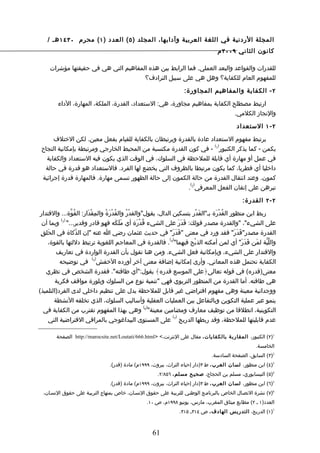 ‫المجلة الردنية في اللغة العربية وآدابها، المجلد ) ٥ ( العدد ) ١ ( محرم ٠٣٤١ هـ /‬
                                                                                  ‫كانون الثاني ٩٠٠٢ م‬

     ‫للقدرات والقواعد والبعد العملي. فما الرابط بين هذه المفاهيم التي هي في حقيقتها مؤشرات‬
                                      ‫للمفهوم العام للكفاية؟ وهل هي على سبيل الترادف؟‬

                                                                   ‫٢ - الكفاية والمفاهيم المجاورة:‬

        ‫ارتبط مصطلح الكفاية بمفاهيم مجاورة، هي: الستعداد، القدرة، الملكة، المهارة، الداء‬
                                                                              ‫والنجاز الكلمي.‬

                                                                                           ‫٢ - ١ الستعداد‬

      ‫يرتبط مفهوم الستعداد عادة بالقدرة ويرتبطان بالكفاية للقيام بفعل معين. لكن الختلف‬
                                                                    ‫) (‬
 ‫يكمن - كما يذكر الكنبور 1 - في كون القدرة مكتسبة من المحيط الخارجي ومرتبطة بإمكانية النجاح‬
   ‫في عمل أو مهارة أي قابلة للملحظة في السلوك، في الوقت الذي يكون فيه الستعداد والكفاية‬
  ‫داخليا أي فطريا، كما يكون مرتبطا بالظروف التي يخضع لها الفرد. فالستعداد هو قدرة في حالة‬
 ‫كمون. وعند انتقال القدرة من حالة الكمون إلى حالة الظهور تسمى مهارة. فالمهارة قدرة إجرائية‬
                                                         ‫) (‬
                                                        ‫تبرهن على إتقان الفعل المعرفي 2 .‬

                                                                                              ‫٢ - ٢ القدرة:‬

 ‫ربط ابن منظور القُدرَة بـ"القَدْر بتسكين الدال، يقول"والقدْرُ والقُدرَةُ والمِقْدَار: القُوّة... والقتدار‬
                                      ‫ْ‬                                                ‫ْ‬
           ‫)3(‬
  ‫على الشيء"، "والقدرة مصدر قولك: قَدَرَ على الشيء قُدرَة أي مَلَكَه فهو قادر وقدير..." وبما أن‬
                                                    ‫ْ‬
 ‫القدرة مصدر"قَدَرَ" فقد ورد في معنى "قَدَرَ" في حديث عثمان رضي ا عنه "إن الذّكاة في الحَلقِ‬
                                                                ‫) (‬
     ‫واللّبّة لمَن قَدَرَ" أي لمن أمكنه الذبْح فيهما" 4 . فالقدرة في المعاجم اللغوية ترتبط دللتها بالقوة،‬
        ‫والقتدار على الشيء، وبإمكانية فعل الشيء. ومن هنا نقول بأن القدرة الواردة في تعاريف‬
                           ‫) (‬
          ‫الكفاية تحتمل هذه المعاني. وأرى إمكانية إضافة معنى آخر أورده الخفش 5 في توضيحه‬
    ‫معنى)قدره( في قوله تعالى﴿على الموسع قدره﴾ يقول:"أي طاقته". فقدرة الشخص في نظري‬
        ‫هي طاقته. أما القدرة من المنظور التربوي فهي "تنمية نوع من السلوك وبلورة مواقف فكرية‬
‫ووجدانية معينة وهي مفهوم افتراضي غير قابل للملحظة يدل على تنظيم داخلي لدى الفرد)التلميذ(‬
       ‫ينمو عبر عملية التكوين وبالتفاعل بين العمليات العقلية وأساليب السلوك، الذي تخلقه النشطة‬
                                                      ‫) (‬
  ‫التكوينية، انطلقا من توظيف معارف ومضامين معينة" 6 وهي بهذا المفهوم تقترب من الكفاية في‬
                                                                  ‫) (‬
     ‫عدم قابليتها للملحظة، وقد ربطها الدريج 7 على المستوى البيداغوجي بالمراقي الفتراضية التي‬

        ‫1)٢( الكنبور، المقارب ة بالكفايات، مقال على النترنت،< >‪ http://marocsite.net/Loutati/666.html‬الصفحة‬
                                                                                                    ‫الخامسة.‬
                                                                               ‫2)٣( السابق، الصفحة السادسة.‬
                                ‫3)٤( ابن منظور، لسان العرب ، ط ٣)دار إحياء التراث، بيروت، ٩٩٩١م( مادة )قدر(.‬
                                                      ‫4)٥( النيسابوري، مسلم بن الحجاج، صحيح مسلم، ٦٥٨/٢.‬
                                ‫5)٦( ابن منظور، لسان العرب ، ط ٣)دار إحياء التراث، بيروت، ٩٩٩١م( مادة )قدر(.‬
  ‫6)٧( نشرة التصـال الخاص بالبرنامـج الوطنـي للتربيـة على حقوق النسـان، خاص بمنهاج التربيـة على حقوق النسـان،‬
                                                 ‫العدد)١ ـ ٢( مطابع ميثاق المغرب، مارس، يونيو ٨٩٩١م، ص ٠١.‬
                                                                 ‫7)١( الدريج، التدريس الهادف، ص ٤١٣ـ ٥١٣.‬



                                                    ‫16‬
 