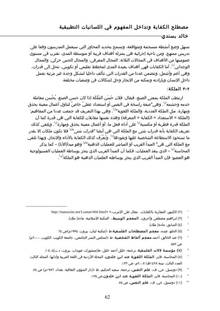 ‫مصطلح الكفاية وتداخل المفهوم في اللسانيات التطبيقية‬
                                                                                            ‫خالد بسندي‬

 ‫تسهل وضع أنشطة منسجمة ومتوافقة، وتسمح بتحديد المحاور التي سيعمل المدرسون وفقا على‬
 ‫تدريس ممنهج. ومن ناحية إجرائية هي بمنزلة أهداف قريبة أو متوسطة المدى، تقترب في مستوى‬
    ‫عموميتها من الهداف في المجالت الثلثة: المجال المعرفي، والمجال الحس حركي، والمجال‬
                                                                              ‫) (‬
  ‫الوجداني 1 . أما الكفايات فهي أهداف بعيدة المدى لمخطط تعليمي أو تكويني، تنحل إلى قدرات،‬
    ‫وهي أعم وأشمل، وتتضمن عددا من القدرات التي تتألف داخليا لتشكل وحدة غير مرئية تعمل‬
                   ‫داخل النسان وبإرادته وتمكنه من النجاز وحل إشكالت في وضعيات مختلفة.‬

                                                                                                ‫٢ - ٣ الملك ة:‬

   ‫ارتبطت الملكة بمعنى الصنع، فيقال: فلن حَسَن المَلَكَة إذا كان حسن الصنع، يُحْسن معاملة‬
                                                                                    ‫) (‬
‫خدمه وحشمه 2 . وهي"صفة راسخة في النفس أو استعداد عقليّ خاصّ لتناول أعمال معينة بحذق‬
                                                       ‫) (‬
 ‫ومهارة، مثل الملكة العددية، والملكة اللغوية" 3 . وهي بهذا التعريف قد جمعت عددا من المفاهيم:‬
    ‫)الملكة = الستعداد = الكفاية = المعرفة( وهذه نفسها مقابلت للكفاية التي هي قدرة كما أن‬
                ‫) (‬                                                 ‫) (‬
  ‫الملكة قدرة فطرية أو مكتسبة 4 على أداء فعل ما، أو أعمال معينة بحذق ومهارة 5 . ويلتقي كذلك‬
                            ‫) (‬
‫تعريف الكفاية بأنه قدرات شتى مع الملكة التي هي أيضا "قدرات شتى" 6 فل تكون ملكات إل بقدر‬
                                                     ‫) (‬
‫ما تستحوذ الستطاعة الشخصية عليها وتقودها 7 . وتُعْرَف كذلك الكفاية بالداء والنجاز، وبهذا تلتقي‬
                                    ‫) (‬
       ‫مع الملكة التي هي" المبدأ القريب أو المباشر للعمليات الذهنية" 8 وهو مبدأ)النا( – كما يذكر‬
                                                                                        ‫) (‬
 ‫المحاسنة 9 – الذي ينفذ العمليات، فكما أن المبدأ القريب الذي ينجز بوساطة العمليات الفسيولوجية‬
                     ‫) (‬
                    ‫هو العضو؛ فإن المبدأ القريب الذي ينجز بوساطته العلميات الذهنية هو الملكة 01 .‬




                ‫)٢( الكنبور، المقاربة بالكفايات، مقال على النترنت،< >‪http://marocsite.net/Loutati/666.html‬‬     ‫1‬


                           ‫)٣( إبراهيم مصطفى وآخرون، المعجم الوسيط، المكتبة السلمية، مادة) ملك(.‬               ‫2‬


                                                                                   ‫)٤( السابق، مادة) ملك(.‬     ‫3‬


                    ‫)٥( الحلو، عبده، معجم المصطلحات الفلسفي ة،ط ١)مكتبة لبنان، بيروت، ٤٩٩١م(ص ٤٦.‬              ‫4‬


‫)٦( عبد الخالق، أحمد، معجم ألفاظ الشخصي ة، ط ١)مجلس النشر الجامعي، جامعة الكويت، الكويت، ٠٠٠٢م(‬                ‫5‬


                                                                                                  ‫ص ٢٥٥.‬
           ‫) ٧ ( مؤسسة للند الفلسفية، ترجمة، خليل أحمد خليل، ط)منشورات عويدات، بيروت، د.ت(٤٠٤/١.‬               ‫6‬


 ‫)٨( المحاسنة، فايز، الملكة اللغوي ة عند ابن خلدون، المجلة الردنية في اللغة العربية وآدابها، المجلد الثالث،‬    ‫7‬


                                                                ‫العدد الثالث، سنة ٨٢٤١هـ/ ٧٠٠٢م، ص ٣٣١.‬
  ‫)٩( دونسيل، جي، ف ، علم النفس ، ترجمة، سعيد الحكيم، ط ١)دار الشؤون الثقافية، بغداد، ٦٨٩١م( ص ٤٧.‬             ‫8‬


                                           ‫)٠١( المحاسنة، فايز، الملكة اللغوي ة عند ابن خلدون،ص ٥٣١.‬           ‫9‬


                                                              ‫)١١( دونسيل، جي، ف ، علم النفس ، ص ٤٧.‬          ‫01‬




                                                     ‫26‬
 